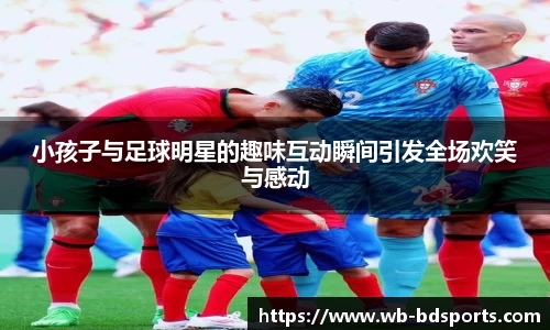 小孩子与足球明星的趣味互动瞬间引发全场欢笑与感动